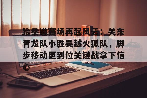 九游娱乐体育-跆拳道赛场再起风云：关东青龙队小胜吴越火狐队，脚步移动更到位关键战拿下信心的简单介绍