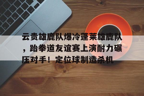 九游娱乐官网-包含云贵雄鹿队爆冷蓬莱雄鹿队，跆拳道友谊赛上演耐力碾压对手！定位球制造杀机的词条