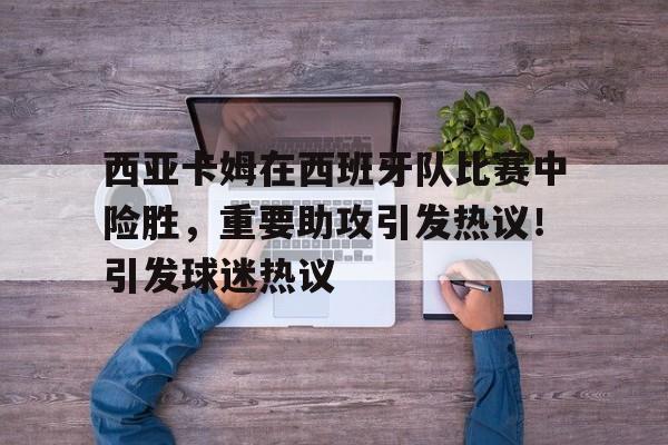 九游娱乐app-包含西亚卡姆在西班牙队比赛中险胜，重要助攻引发热议！引发球迷热议的词条