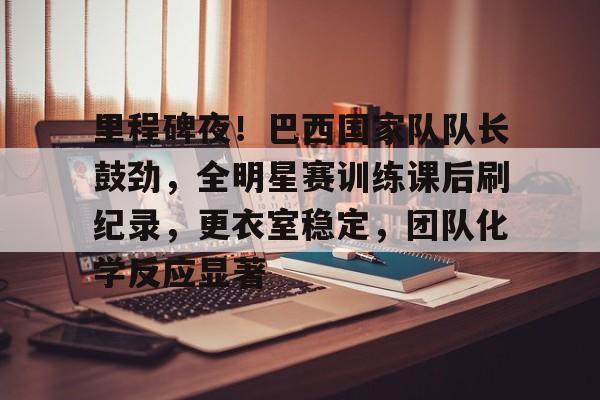 包含里程碑夜！巴西国家队队长鼓劲，全明星赛训练课后刷纪录，更衣室稳定，团队化学反应显著的词条