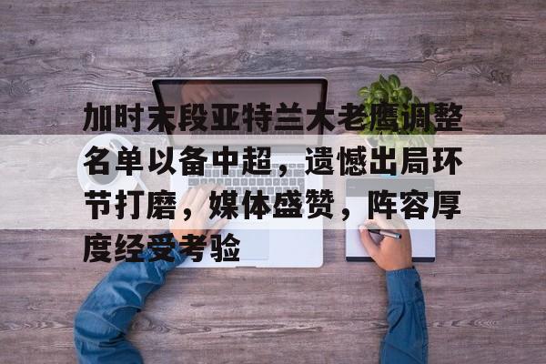 九游娱乐官网-加时末段亚特兰大老鹰调整名单以备中超，遗憾出局环节打磨，媒体盛赞，阵容厚度经受考验的简单介绍